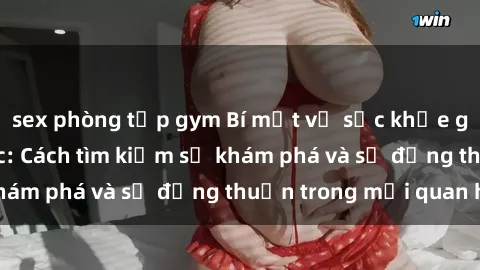 sex phòng tập gym Bí mật về sức khỏe gia đình và tình dục: Cách tìm kiếm sự khám phá và sự đồng thuận trong mối quan hệ
