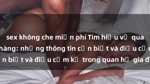 sex không che miễn phí Tìm hiểu về quan hệ giữa sex họ hàng: những thông tin cần biết và điều cấm kỵ trong quan hệ gia đình