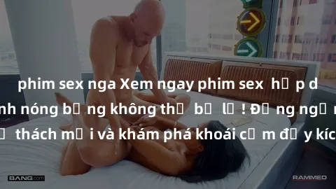 phim sex nga Xem ngay phim sex  hấp dẫn nhất, nhiều cảnh nóng bỏng không thể bỏ lỡ! Đừng ngần ngại thử thách mới và khám phá khoái cảm đầy kích thích chỉ trong một bộ phim!