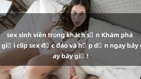 sex sinh viên trong khách sạn Khám phá thế giới clip sex độc đáo và hấp dẫn ngay bây giờ!