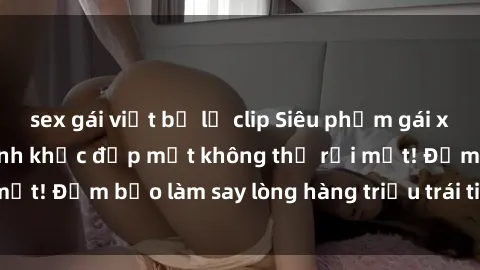 sex gái việt bị lộ clip Siêu phẩm gái xinh khỏa thân: Khoảnh khắc đẹp mắt không thể rời mắt! Đảm bảo làm say lòng hàng triệu trái tim đàn ông!