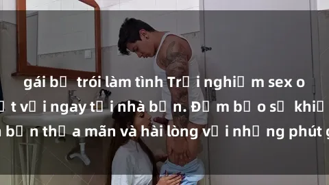 gái bị trói làm tình Trải nghiệm sex online không che tuyệt vời ngay tại nhà bạn. Đảm bảo sẽ khiến bạn thỏa mãn và hài lòng với những phút giây đầy kích thích.ượng.
