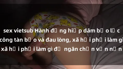 sex vietsub Hành động hiếp dâm bạo lực: Gái trẻ bị tấn công tàn bạo và đau lòng, xã hội phải làm gì để ngăn chặn vấn nạn này?