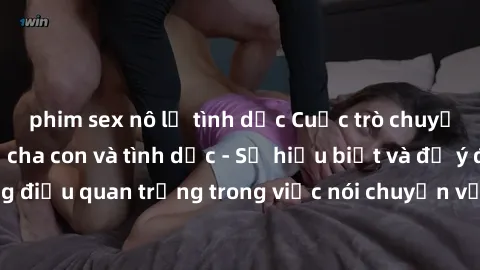 phim sex nô lệ tình dục Cuộc trò chuyện về mối quan hệ cha con và tình dục - Sự hiểu biết và để ý đến những điều quan trọng trong việc nói chuyện với con về chủ đề nhạy cảm này.