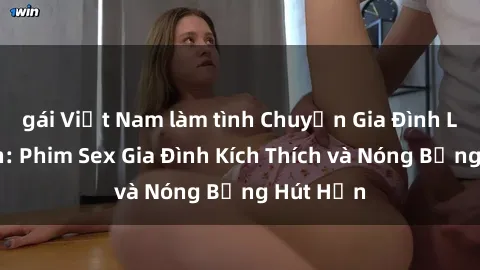 gái Việt Nam làm tình Chuyện Gia Đình Loạn Luân: Phim Sex Gia Đình Kích Thích và Nóng Bỏng Hút Hồn