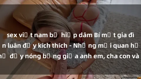 sex việt nam bị hiếp dâm Bí mật gia đình: Truyện sex loạn luân đầy kích thích - Những mối quan hệ đầy nóng bỏng giữa anh em, cha con và chị em trong gia đình