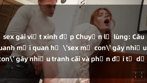 sex gái việt xinh đẹp Chuyện lạ lùng: Câu chuyện xoay quanh mối quan hệ 'sex mẹ con' gây nhiều tranh cãi và phản đối từ dư luận