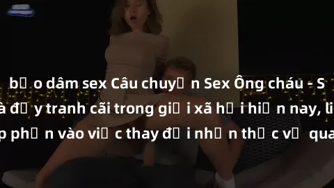 bạo dâm sex Câu chuyện Sex Ông cháu - Sự vụ gây chú ý và đầy tranh cãi trong giới xã hội hiện nay, liệu nó có góp phần vào việc thay đổi nhận thức về quan hệ giữa các thế hệ hay không?