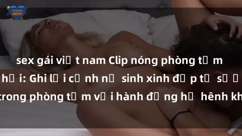 sex gái việt nam Clip nóng phòng tắm gây sốt mạng xã hội: Ghi lại cảnh nữ sinh xinh đẹp tự sướng trong phòng tắm với hành động hớ hênh khiến dân mạng phẫn nộ.
