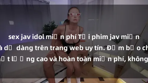 sex jav idol miễn phí Tải phim jav miễn phí nhanh chóng và dễ dàng trên trang web uy tín. Đảm bảo chất lượng cao và hoàn toàn miễn phí, không cần đăng ký tài khoản.