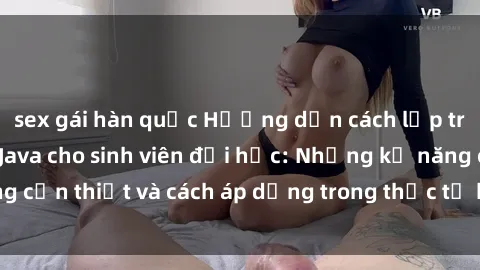 sex gái hàn quốc Hướng dẫn cách lập trình và ứng dụng Java cho sinh viên đại học: Những kỹ năng cần thiết và cách áp dụng trong thực tế học tập và làm việc.
