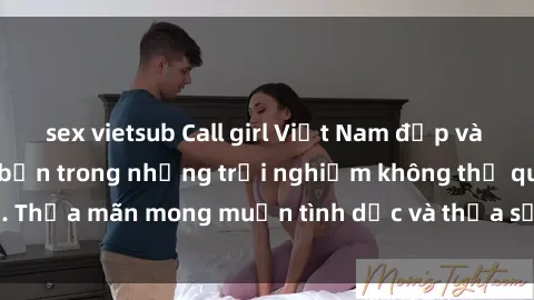 sex vietsub Call girl Việt Nam đẹp và nóng bỏng chờ đón bạn trong những trải nghiệm không thể quên. Thỏa mãn mong muốn tình dục và thỏa sức phiêu lưu cùng sex gái.