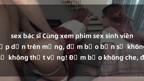 sex bác sĩ Cùng xem phim sex sinh viên vietsub cực hot và hấp dẫn trên mạng, đảm bảo bạn sẽ không thất vọng! Đảm bảo không che, đủ sức kích thích.