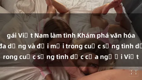 gái Việt Nam làm tình Khám phá văn hóa sex Việt Nam: Sự đa dạng và đổi mới trong cuộc sống tình dục của người Việt