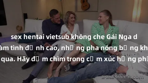 sex hentai vietsub không che Gái Nga dâm đãng sẵn sàng làm tình đỉnh cao, những pha nóng bỏng không thể bỏ qua. Hãy đắm chìm trong cảm xúc hưng phấn với các cô gái Nga xinh đẹp này!