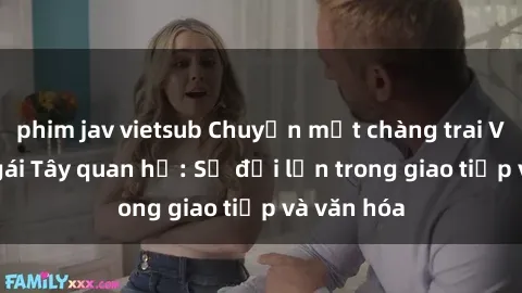 phim jav vietsub Chuyện một chàng trai Việt và cô gái Tây quan hệ: Sự đỗi lớn trong giao tiếp và văn hóa