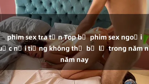 phim sex tra tấn Top bộ phim sex ngoại quốc nổi tiếng không thể bỏ lỡ trong năm nay