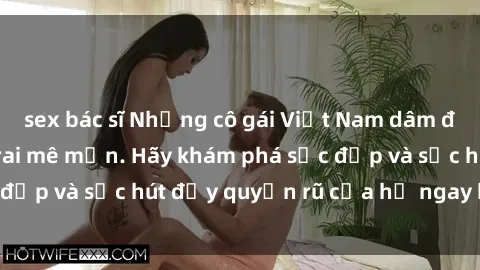 sex bác sĩ Những cô gái Việt Nam dâm đãng khiến chàng trai mê mẩn. Hãy khám phá sắc đẹp và sức hút đầy quyến rũ của họ ngay hôm nay!