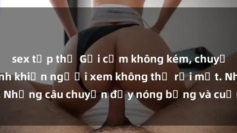 sex tập thể Gợi cảm không kém, chuyện phim sex học sinh khiến người xem không thể rời mắt. Những câu chuyện đầy nóng bỏng và cuốn hút đang chờ đợi.
