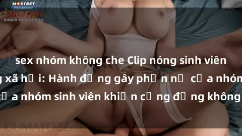 sex nhóm không che Clip nóng sinh viên gây sốt trên mạng xã hội: Hành động gây phẫn nộ của nhóm sinh viên khiến cộng đồng không khỏi bức xúc