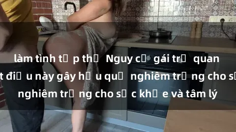 làm tình tập thể Nguy cơ gái trẻ quan hệ mà không biết điều này gây hậu quả nghiêm trọng cho sức khỏe và tâm lý