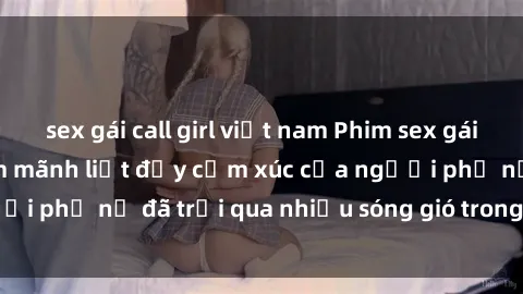 sex gái call girl việt nam Phim sex gái già: Những kỷ niệm mãnh liệt đầy cảm xúc của người phụ nữ đã trải qua nhiều sóng gió trong cuộc sống
