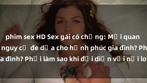 phim sex HD Sex gái có chồng: Mối quan hệ cấu kết hay là nguy cơ đe dọa cho hạnh phúc gia đình? Phải làm sao khi đối diện với nỗi lo lắng này?