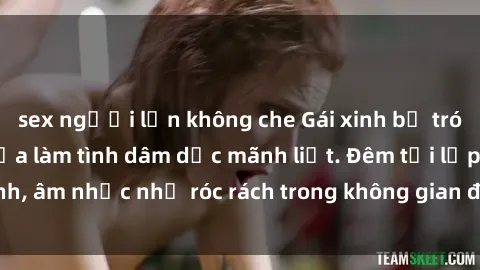 sex người lớn không che Gái xinh bị trói chặt không thể cựa làm tình dâm dục mãnh liệt. Đêm tối lấp lánh, âm nhạc như róc rách trong không gian đầy khêu gợi và gợi tình.