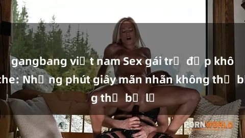 gangbang việt nam Sex gái trẻ đẹp không che: Những phút giây mãn nhãn không thể bỏ lỡ