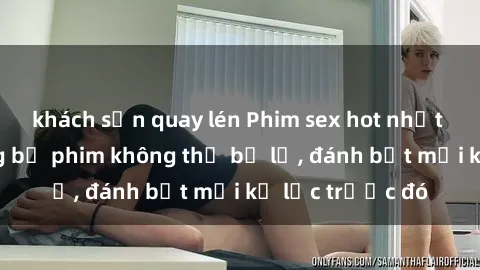 khách sạn quay lén Phim sex hot nhất năm  Top những bộ phim không thể bỏ lỡ, đánh bật mọi kỷ lục trước đó