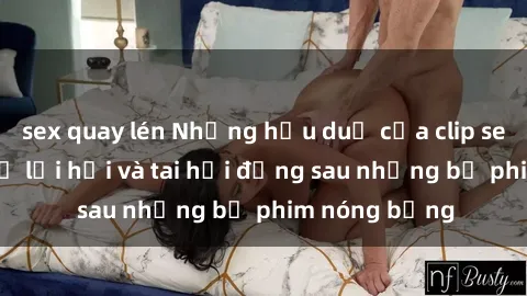 sex quay lén Những hậu duệ của clip sex đình đám: Sự lợi hại và tai hại đằng sau những bộ phim nóng bỏng