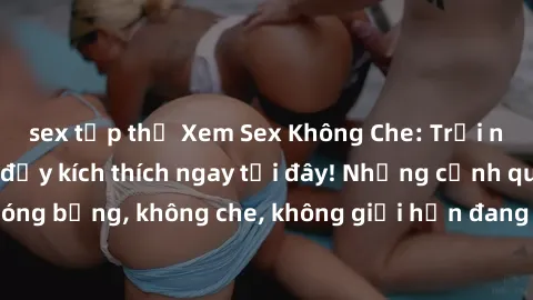 sex tập thể Xem Sex Không Che: Trải nghiệm mới lạ và đầy kích thích ngay tại đây! Những cảnh quay nóng bỏng, không che, không giới hạn đang chờ đón bạn. Đừng bỏ lỡ!