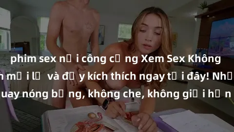 phim sex nơi công cộng Xem Sex Không Che: Trải nghiệm mới lạ và đầy kích thích ngay tại đây! Những cảnh quay nóng bỏng, không che, không giới hạn đang chờ đón bạn. Đừng bỏ lỡ!