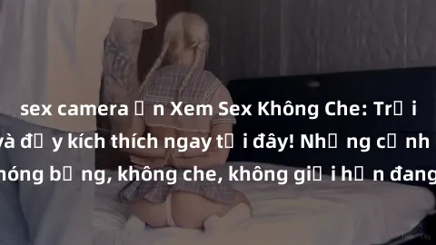 sex camera ẩn Xem Sex Không Che: Trải nghiệm mới lạ và đầy kích thích ngay tại đây! Những cảnh quay nóng bỏng, không che, không giới hạn đang chờ đón bạn. Đừng bỏ lỡ!