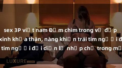 sex 3P việt nam Đắm chìm trong vẻ đẹp tự nhiên của gái xinh khỏa thân, nàng khiến trái tim người đối diện lỡ nhịp chỉ trong một cái nhìn.