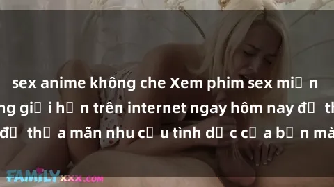sex anime không che Xem phim sex miễn phí hoàn toàn không giới hạn trên internet ngay hôm nay để thỏa mãn nhu cầu tình dục của bạn mà không tốn chi phí.