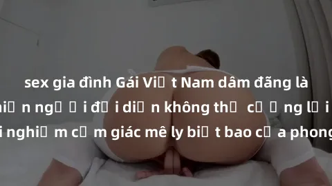 sex gia đình Gái Việt Nam dâm đãng làm tình say đắm, khiến người đối diện không thể cưỡng lại được. Hãy trải nghiệm cảm giác mê ly biết bao của phong cách yêu đương đậm chất dân tộc!