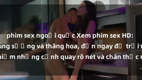 phim sex ngoại quốc Xem phim sex HD: Đỉnh cao của sự sung sướng và thăng hoa, đến ngay để trải nghiệm những cảnh quay rõ nét và chân thực nhất. Hãy cùng khám phá!