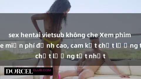 sex hentai vietsub không che Xem phim sex online miễn phí đỉnh cao, cam kết chất lượng tốt nhất