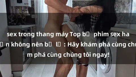sex trong thang máy Top bộ phim sex hay nhất mà bạn không nên bỏ lỡ: Hãy khám phá cùng chúng tôi ngay!