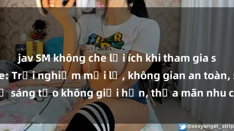 jav SM không che lợi ích khi tham gia sex online không che: Trải nghiệm mới lạ, không gian an toàn, sự sáng tạo không giới hạn, thỏa mãn nhu cầu tình dục của bạn.