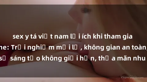 sex y tá việt nam lợi ích khi tham gia sex online không che: Trải nghiệm mới lạ, không gian an toàn, sự sáng tạo không giới hạn, thỏa mãn nhu cầu tình dục của bạn.