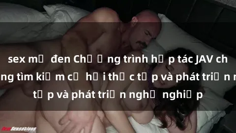 sex mỹ đen Chương trình hợp tác JAV cho sinh viên đang tìm kiếm cơ hội thực tập và phát triển nghề nghiệp