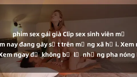 phim sex gái già Clip sex sinh viên mới nhất hot nhất năm nay đang gây sốt trên mạng xã hội. Xem ngay để không bỏ lỡ những pha nóng không thể bỏ qua!