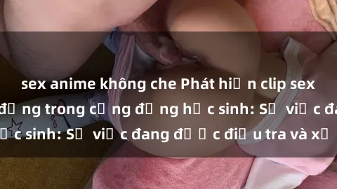 sex anime không che Phát hiện clip sex nữ sinh gây chấn động trong cộng đồng học sinh: Sự việc đang được điều tra và xử lý