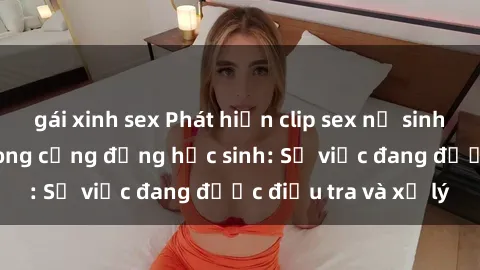 gái xinh sex Phát hiện clip sex nữ sinh gây chấn động trong cộng đồng học sinh: Sự việc đang được điều tra và xử lý