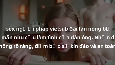 sex người pháp vietsub Gái tân nóng bỏng, dâm đãng thỏa mãn nhu cầu làm tình của đàn ông. Nhận dạng không rõ ràng, đảm bảo sự kín đáo và an toàn cho trải nghiệm tuyệt vời.