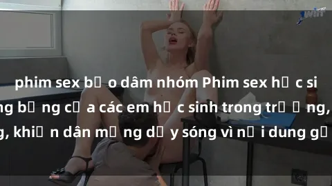 phim sex bạo dâm nhóm Phim sex học sinh: Hành động nóng bỏng của các em học sinh trong trường, khiến dân mạng dậy sóng vì nội dung gợi cảm và kích thích.