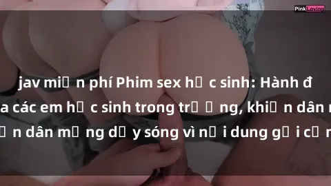 jav miễn phí Phim sex học sinh: Hành động nóng bỏng của các em học sinh trong trường, khiến dân mạng dậy sóng vì nội dung gợi cảm và kích thích.