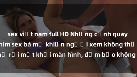 sex việt nam full HD Những cảnh quay nóng bỏng trong phim sex bà mẹ khiến người xem không thể rời mắt khỏi màn hình, đảm bảo không làm bạn thất vọng!